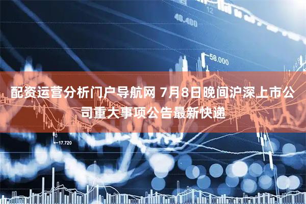 配资运营分析门户导航网 7月8日晚间沪深上市公司重大事项公告最新快递