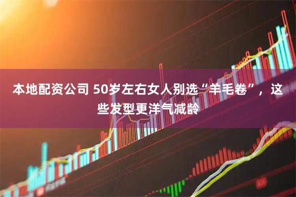 本地配资公司 50岁左右女人别选“羊毛卷”，这些发型更洋气减龄