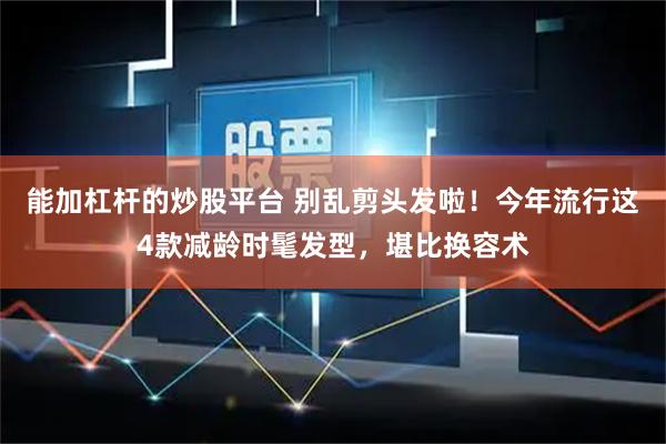 能加杠杆的炒股平台 别乱剪头发啦！今年流行这4款减龄时髦发型，堪比换容术
