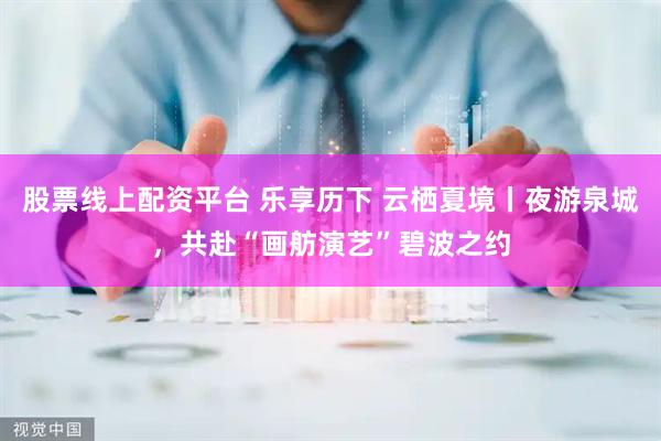 股票线上配资平台 乐享历下 云栖夏境丨夜游泉城，共赴“画舫演艺”碧波之约