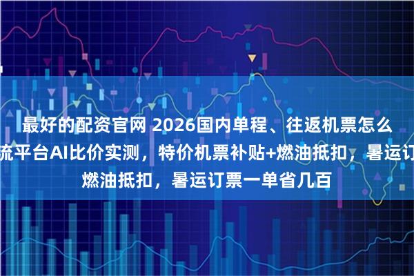 最好的配资官网 2026国内单程、往返机票怎么订更划算？主流平台AI比价实测，特价机票补贴+燃油抵扣，暑运订票一单省几百