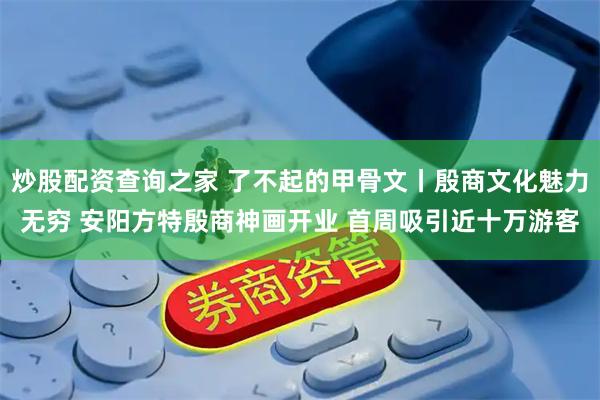炒股配资查询之家 了不起的甲骨文丨殷商文化魅力无穷 安阳方特殷商神画开业 首周吸引近十万游客