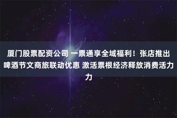 厦门股票配资公司 一票通享全域福利！张店推出啤酒节文商旅联动优惠 激活票根经济释放消费活力