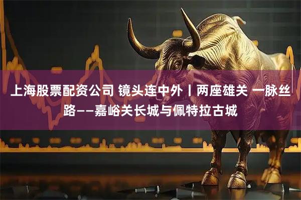 上海股票配资公司 镜头连中外丨两座雄关 一脉丝路——嘉峪关长城与佩特拉古城