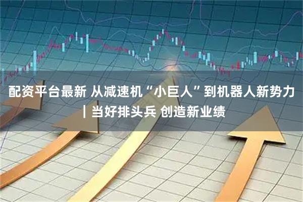 配资平台最新 从减速机“小巨人”到机器人新势力｜当好排头兵 创造新业绩