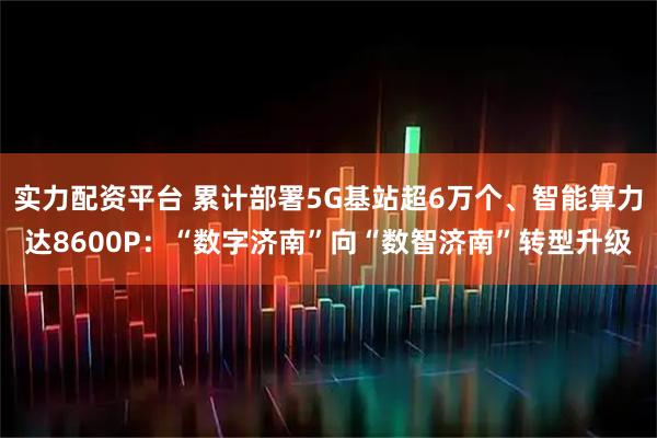 实力配资平台 累计部署5G基站超6万个、智能算力达8600P：“数字济南”向“数智济南”转型升级