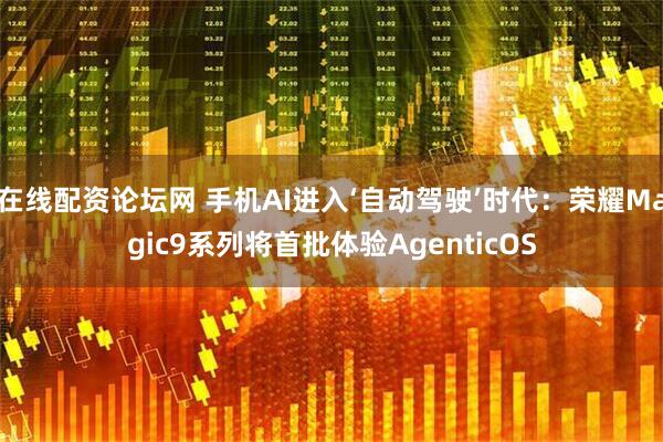 在线配资论坛网 手机AI进入‘自动驾驶’时代：荣耀Magic9系列将首批体验AgenticOS