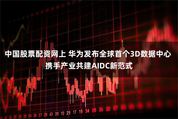 中国股票配资网上 华为发布全球首个3D数据中心 携手产业共建AIDC新范式