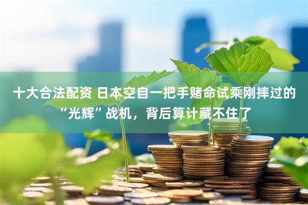 十大合法配资 日本空自一把手赌命试乘刚摔过的“光辉”战机，背后算计藏不住了