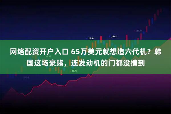 网络配资开户入口 65万美元就想造六代机？韩国这场豪赌，连发动机的门都没摸到