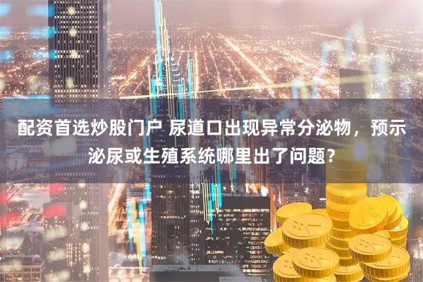 配资首选炒股门户 尿道口出现异常分泌物，预示泌尿或生殖系统哪里出了问题？